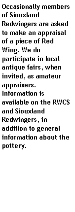 Text Box: Occasionally members of Siouxland Redwingers are asked to make an appraisal of a piece of Red Wing. We do participate in local antique fairs, when invited, as amateur appraisers. Information is available on the RWCS and Siouxland Redwingers, in addition to general information about the pottery.